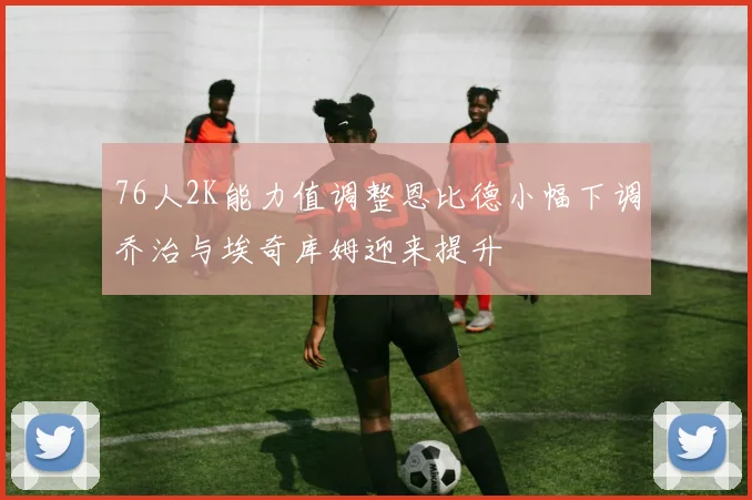 76人2K能力值调整恩比德小幅下调乔治与埃奇库姆迎来提升