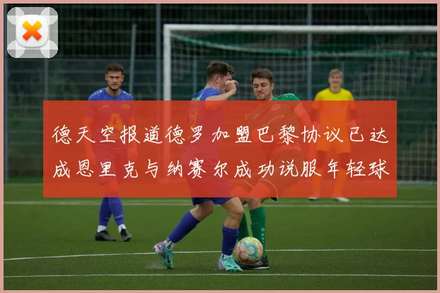 德天空报道德罗加盟巴黎协议已达成恩里克与纳赛尔成功说服年轻球员