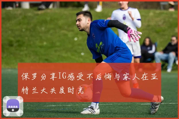 保罗分享IG感受不后悔与家人在亚特兰大共度时光