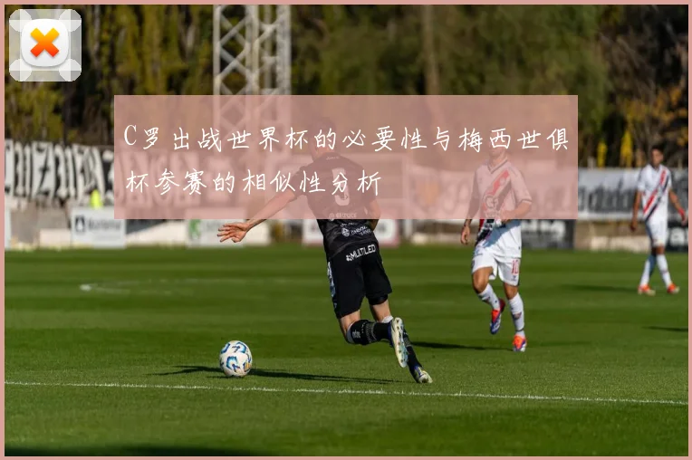 C罗出战世界杯的必要性与梅西世俱杯参赛的相似性分析