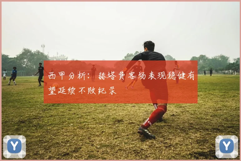 西甲分析：赫塔费客场表现稳健有望延续不败纪录