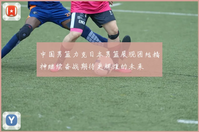 中国男篮力克日本男篮展现团结精神继续奋战期待更辉煌的未来
