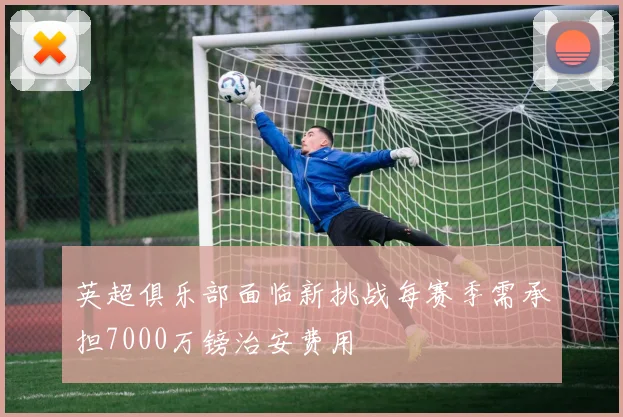 英超俱乐部面临新挑战每赛季需承担7000万镑治安费用