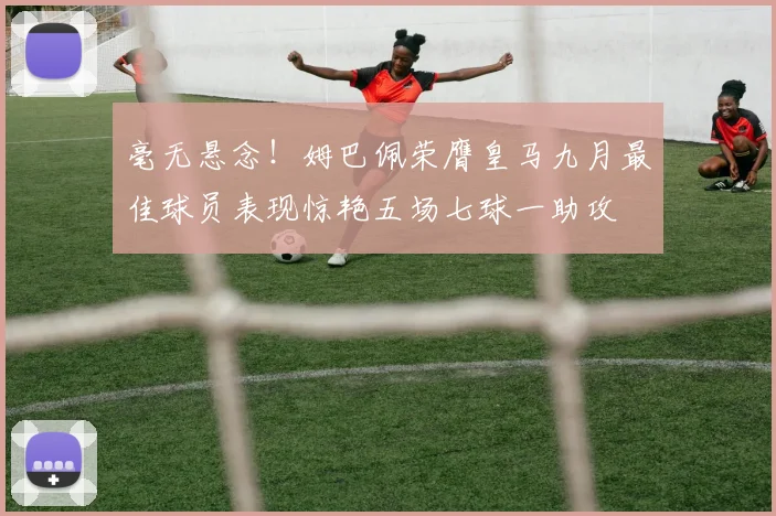 毫无悬念！姆巴佩荣膺皇马九月最佳球员表现惊艳五场七球一助攻