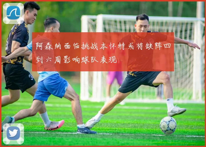 阿森纳面临挑战本怀特或将缺阵四到六周影响球队表现