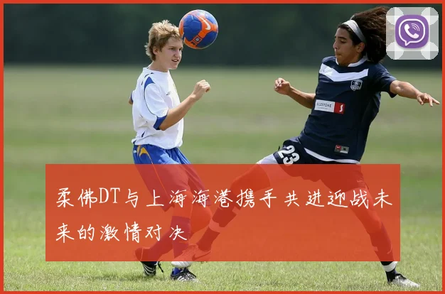 柔佛DT与上海海港携手共进迎战未来的激情对决