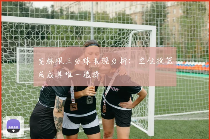 克林根三分球表现分析：空位投篮或成其唯一选择