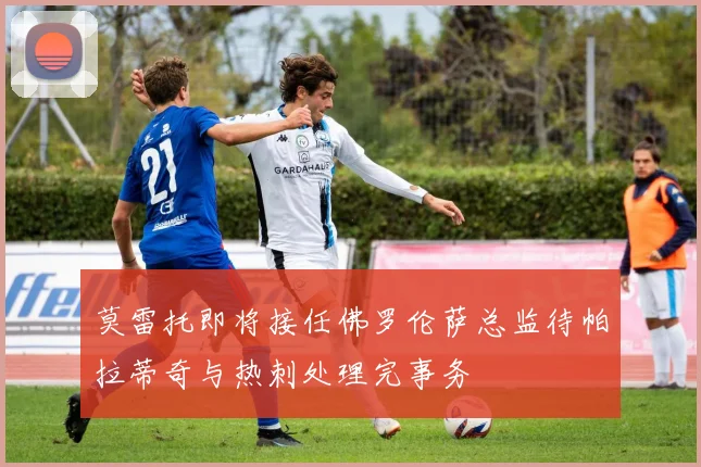 莫雷托即将接任佛罗伦萨总监待帕拉蒂奇与热刺处理完事务