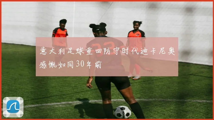 意大利足球重回防守时代迪卡尼奥感慨如同30年前