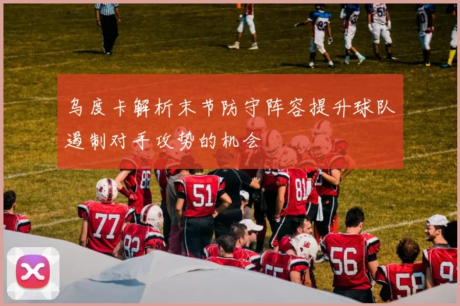 乌度卡解析末节防守阵容提升球队遏制对手攻势的机会