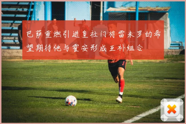 巴萨重燃引进皇社门将雷米罗的希望期待他与霍安形成互补组合