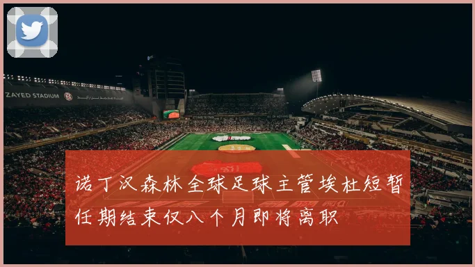 诺丁汉森林全球足球主管埃杜短暂任期结束仅八个月即将离职