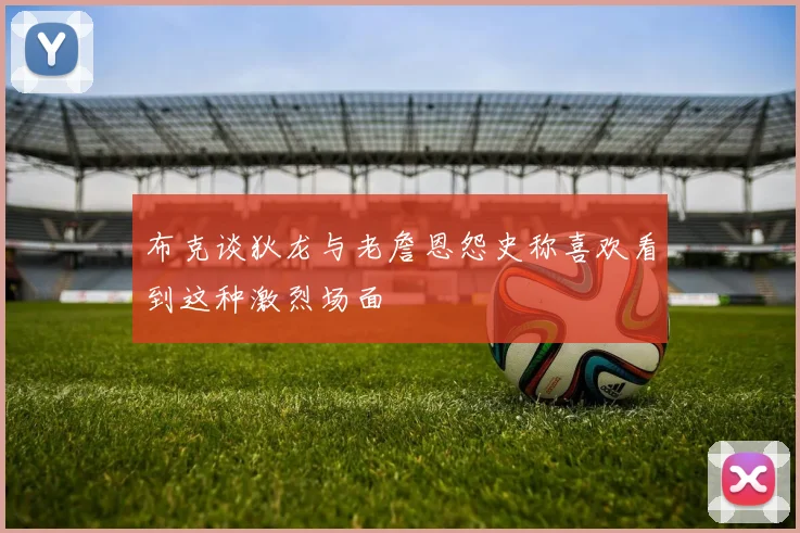 布克谈狄龙与老詹恩怨史称喜欢看到这种激烈场面