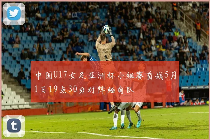 中国U17女足亚洲杯小组赛首战5月1日19点30分对阵缅甸队