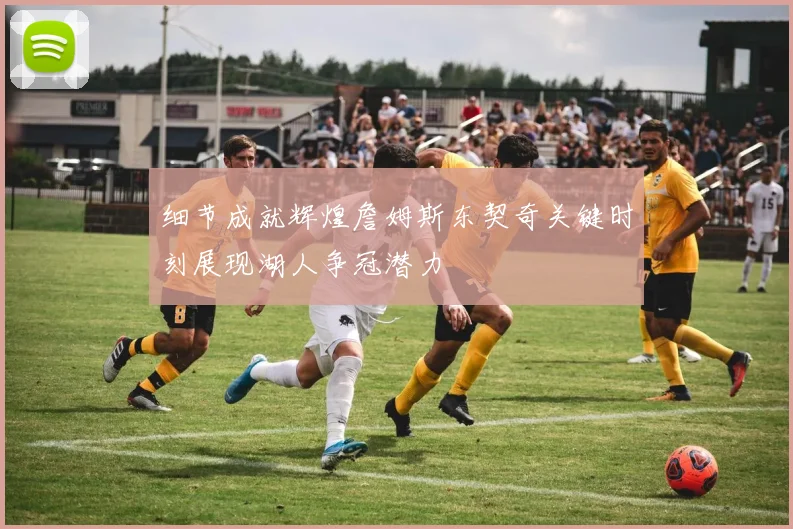 细节成就辉煌詹姆斯东契奇关键时刻展现湖人争冠潜力