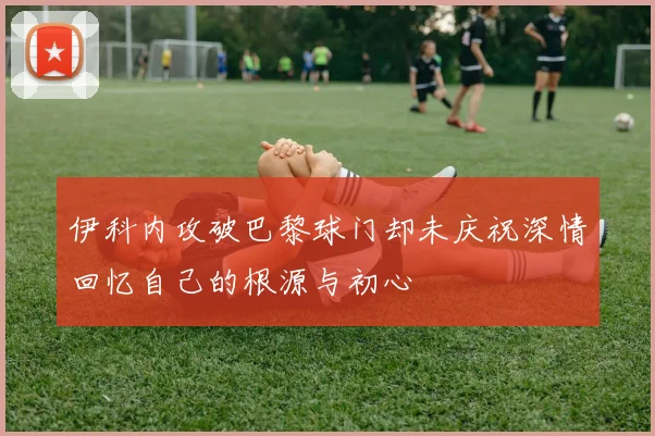 伊科内攻破巴黎球门却未庆祝深情回忆自己的根源与初心