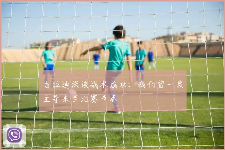 吉拉迪诺谈战术成功：我们曾一度主导米兰比赛节奏