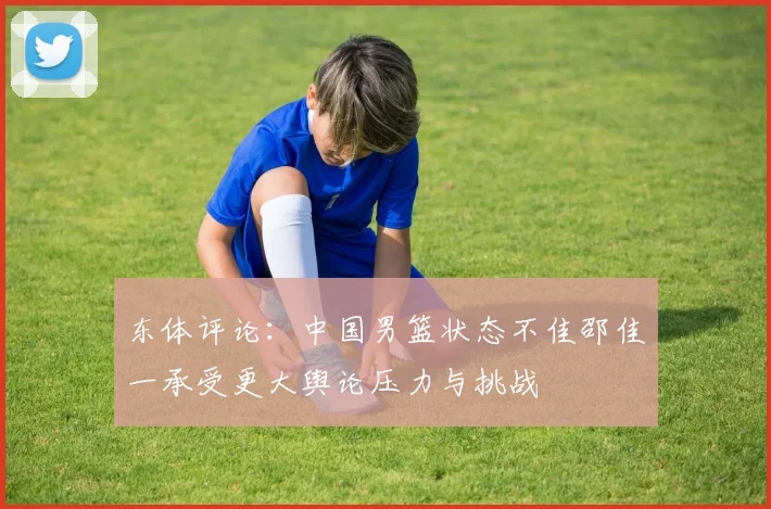 东体评论：中国男篮状态不佳邵佳一承受更大舆论压力与挑战