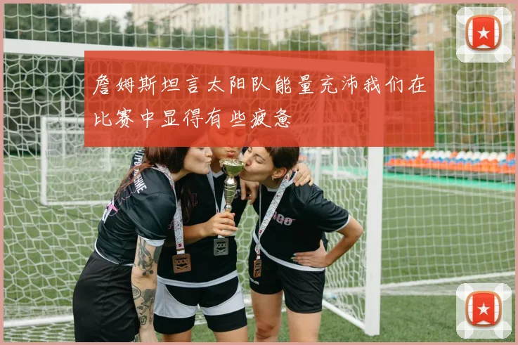 詹姆斯坦言太阳队能量充沛我们在比赛中显得有些疲惫