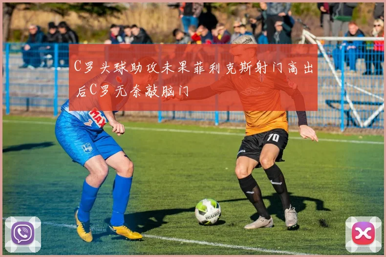 C罗头球助攻未果菲利克斯射门高出后C罗无奈敲脑门