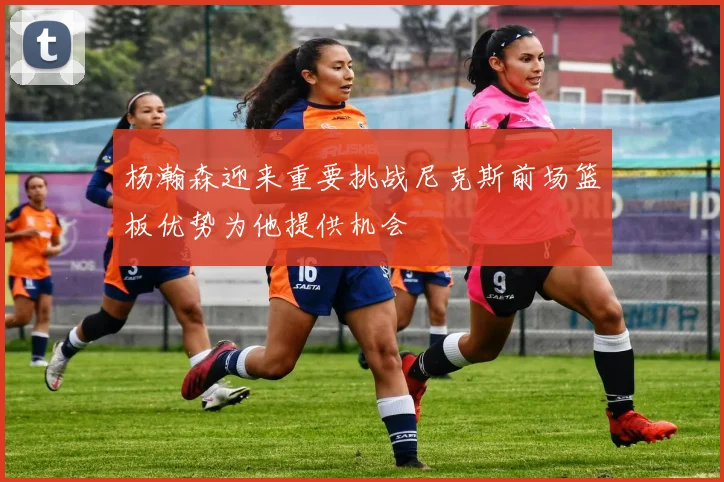 杨瀚森迎来重要挑战尼克斯前场篮板优势为他提供机会