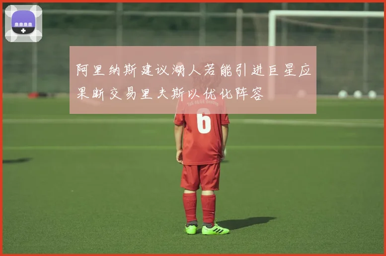 阿里纳斯建议湖人若能引进巨星应果断交易里夫斯以优化阵容