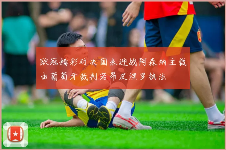 欧冠精彩对决国米迎战阿森纳主裁由葡萄牙裁判若昂皮涅罗执法
