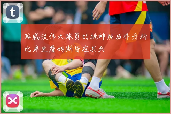 路威谈伟大球员的挑衅经历乔丹科比库里詹姆斯皆在其列