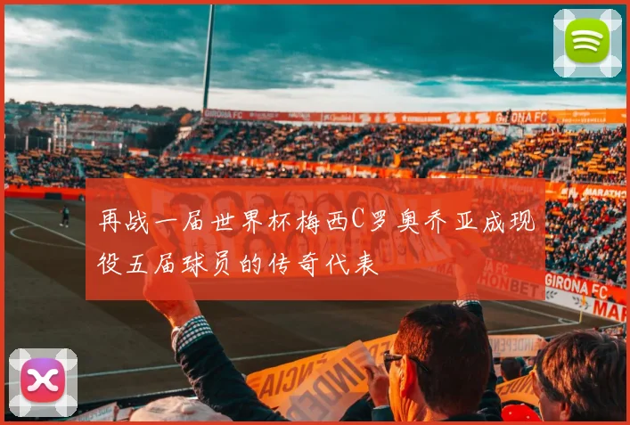 再战一届世界杯梅西C罗奥乔亚成现役五届球员的传奇代表