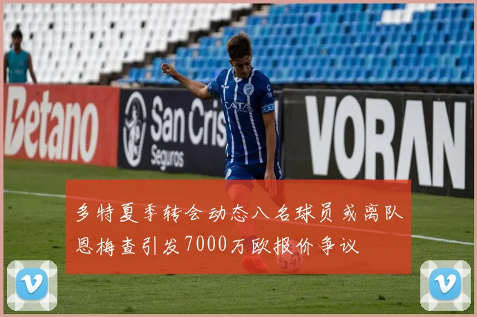 多特夏季转会动态八名球员或离队恩梅查引发7000万欧报价争议