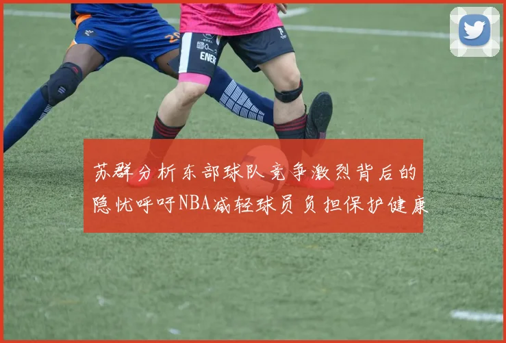 苏群分析东部球队竞争激烈背后的隐忧呼吁NBA减轻球员负担保护健康