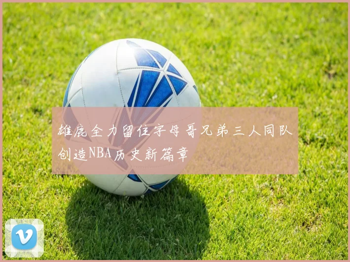 雄鹿全力留住字母哥兄弟三人同队创造NBA历史新篇章