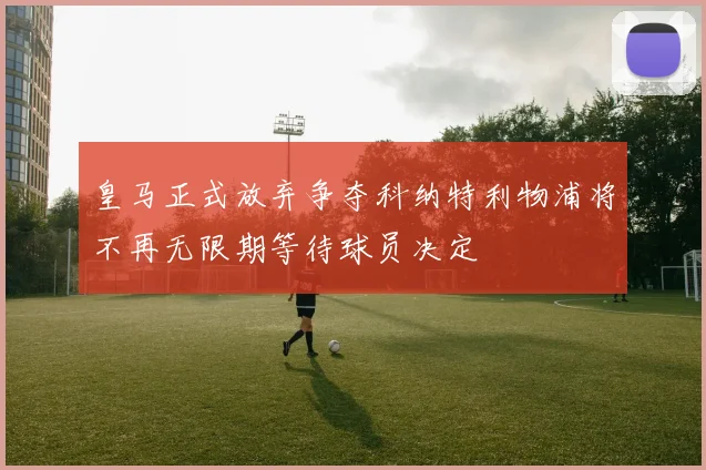 皇马正式放弃争夺科纳特利物浦将不再无限期等待球员决定