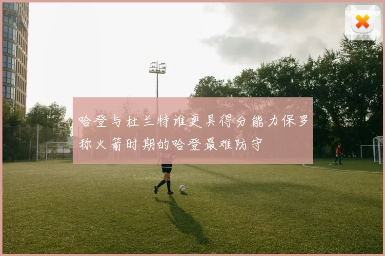 哈登与杜兰特谁更具得分能力保罗称火箭时期的哈登最难防守