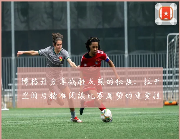 博格丹分享战胜灰熊的秘诀：拉开空间与精准阅读比赛局势的重要性